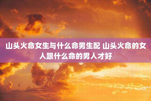 山头火命女生与什么命男生配 山头火命的女人跟什么命的男人才好