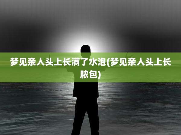 梦见亲人头上长满了水泡(梦见亲人头上长脓包)