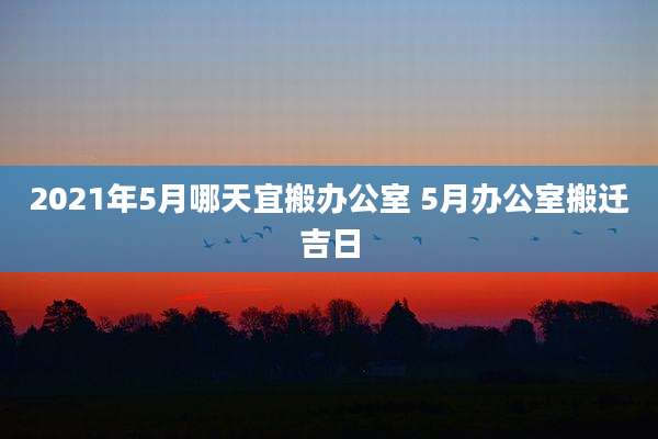 2021年5月哪天宜搬办公室 5月办公室搬迁吉日