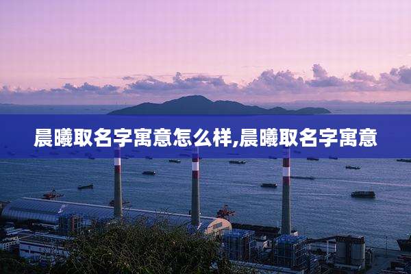 晨曦取名字寓意怎么样,晨曦取名字寓意