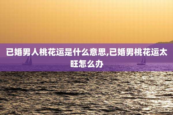 已婚男人桃花运是什么意思,已婚男桃花运太旺怎么办