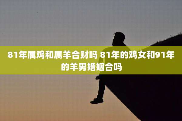 81年属鸡和属羊合财吗 81年的鸡女和91年的羊男婚姻合吗