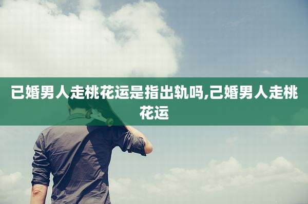 已婚男人走桃花运是指出轨吗,己婚男人走桃花运