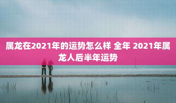 属龙在2021年的运势怎么样 全年 2021年属龙人后半年运势