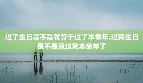 过了生日是不是就等于过了本命年,过完生日是不是就过完本命年了