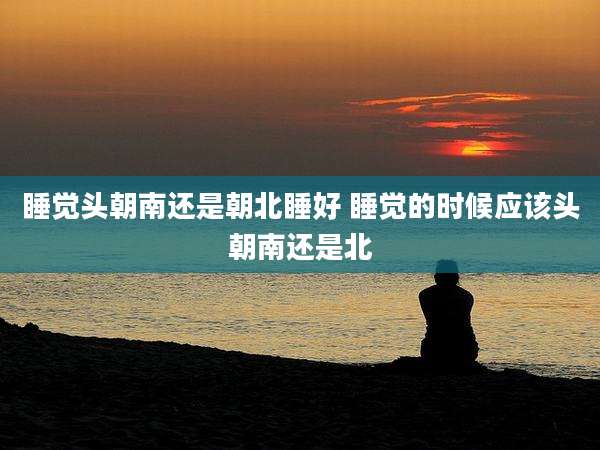 睡觉头朝南还是朝北睡好 睡觉的时候应该头朝南还是北