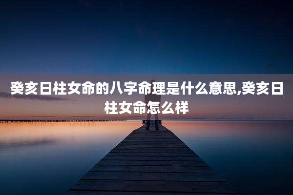 癸亥日柱女命的八字命理是什么意思,癸亥日柱女命怎么样