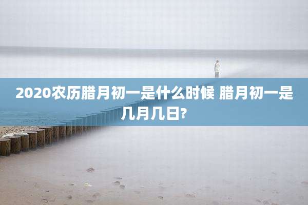 2020农历腊月初一是什么时候 腊月初一是几月几日?