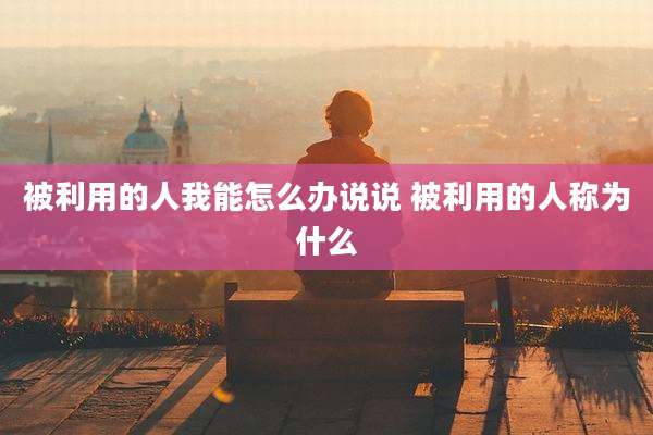 被利用的人我能怎么办说说 被利用的人称为什么