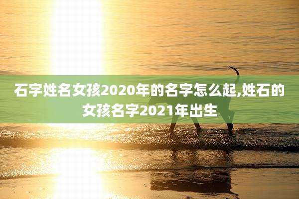 石字姓名女孩2020年的名字怎么起,姓石的女孩名字2021年出生