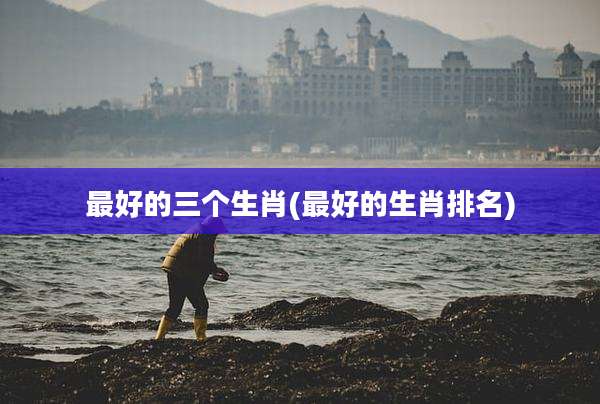 最好的三个生肖(最好的生肖排名)