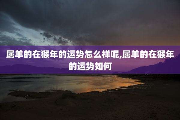 属羊的在猴年的运势怎么样呢,属羊的在猴年的运势如何