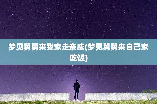 梦见舅舅来我家走亲戚(梦见舅舅来自己家吃饭)