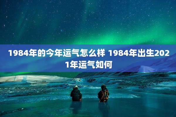 1984年的今年运气怎么样 1984年出生2021年运气如何