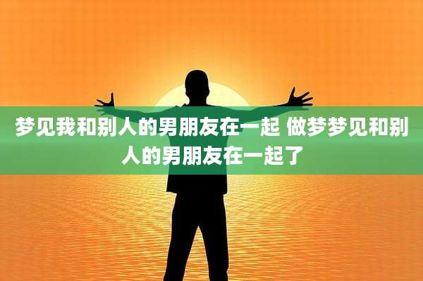 梦见我和别人的男朋友在一起 做梦梦见和别人的男朋友在一起了