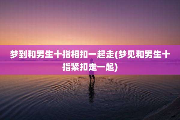 梦到和男生十指相扣一起走(梦见和男生十指紧扣走一起)