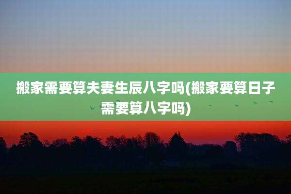搬家需要算夫妻生辰八字吗(搬家要算日子需要算八字吗)