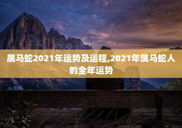 属马蛇2021年运势及运程,2021年属马蛇人的全年运势