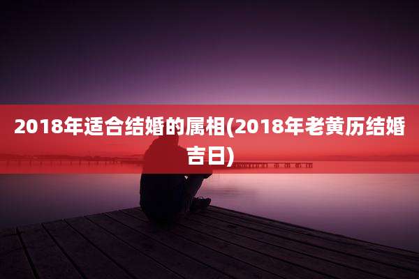 2018年适合结婚的属相(2018年老黄历结婚吉日)