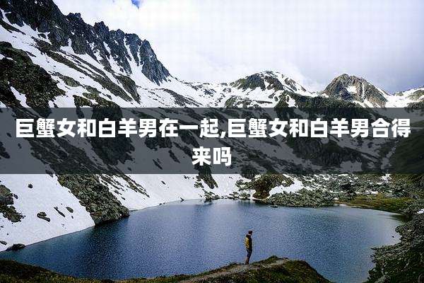 巨蟹女和白羊男在一起,巨蟹女和白羊男合得来吗