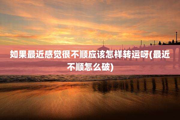 如果最近感觉很不顺应该怎样转运呀(最近不顺怎么破)
