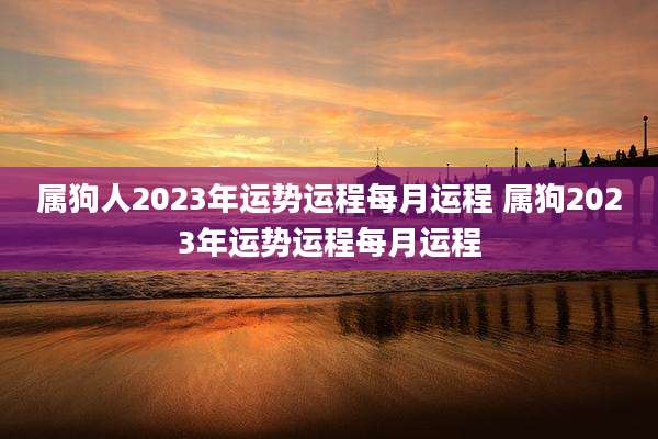 属狗人2023年运势运程每月运程 属狗2023年运势运程每月运程