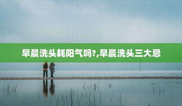 早晨洗头耗阳气吗?,早晨洗头三大忌