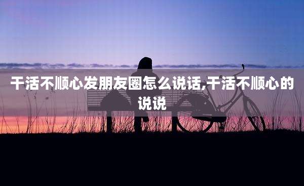 干活不顺心发朋友圈怎么说话,干活不顺心的说说