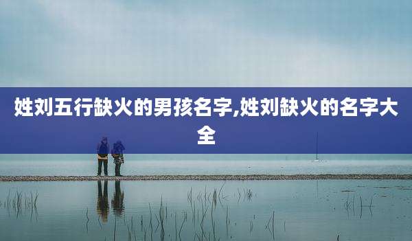 姓刘五行缺火的男孩名字,姓刘缺火的名字大全