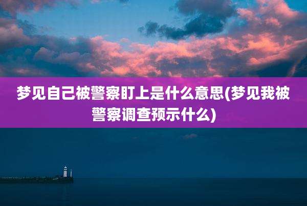 梦见自己被警察盯上是什么意思(梦见我被警察调查预示什么)