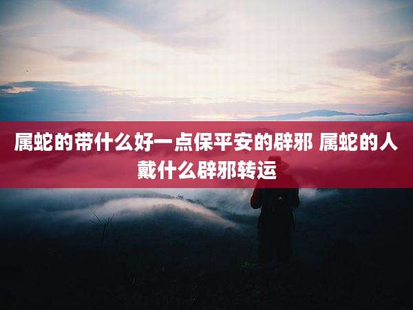 属蛇的带什么好一点保平安的辟邪 属蛇的人戴什么辟邪转运