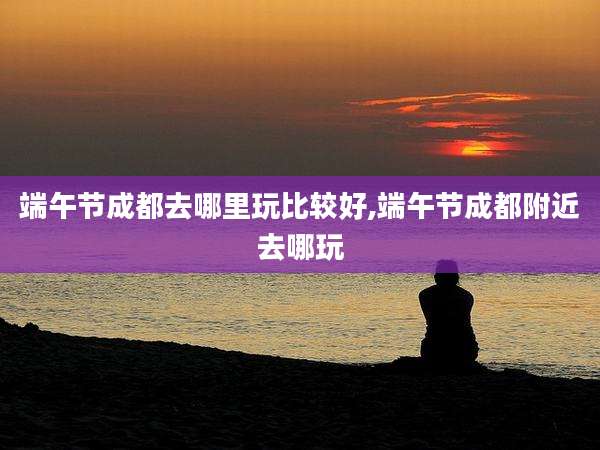 端午节成都去哪里玩比较好,端午节成都附近去哪玩