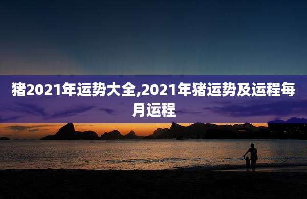 猪2021年运势大全,2021年猪运势及运程每月运程