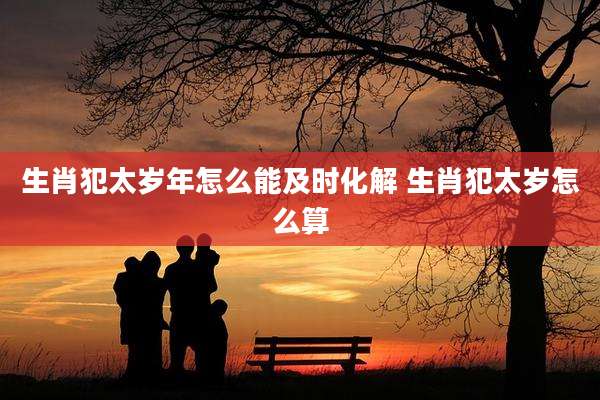 生肖犯太岁年怎么能及时化解 生肖犯太岁怎么算