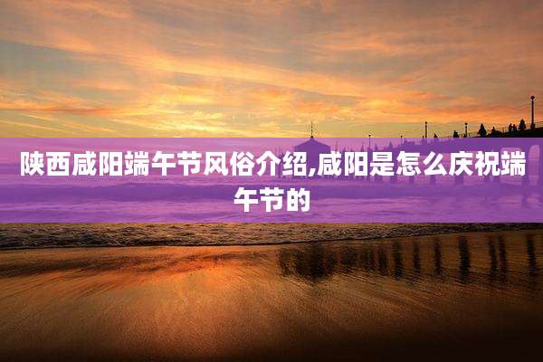 陕西咸阳端午节风俗介绍,咸阳是怎么庆祝端午节的