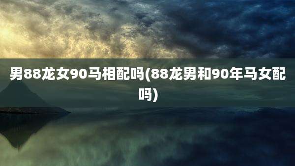 男88龙女90马相配吗(88龙男和90年马女配吗)
