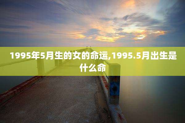 1995年5月生的女的命运,1995.5月出生是什么命