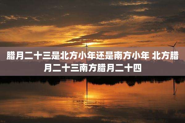腊月二十三是北方小年还是南方小年 北方腊月二十三南方腊月二十四