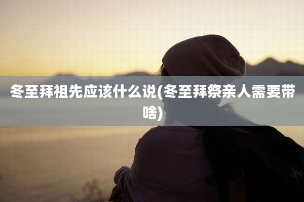 冬至拜祖先应该什么说(冬至拜祭亲人需要带啥)