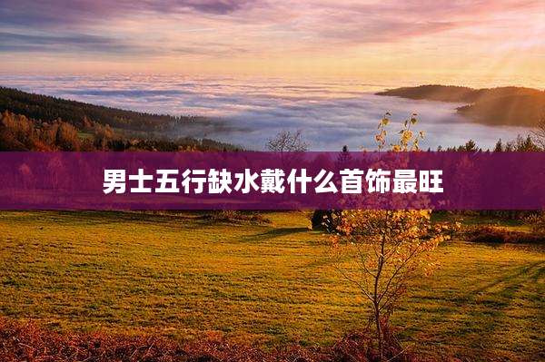 男士五行缺水戴什么首饰最旺
