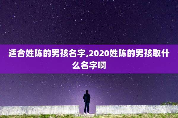适合姓陈的男孩名字,2020姓陈的男孩取什么名字啊