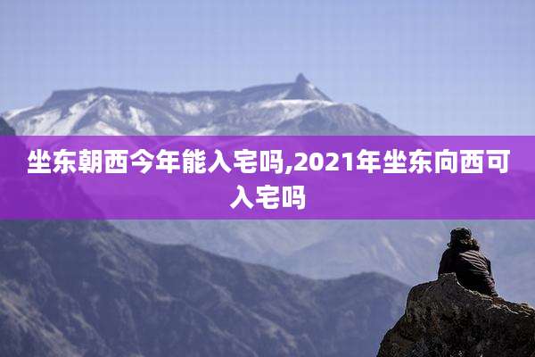 坐东朝西今年能入宅吗,2021年坐东向西可入宅吗