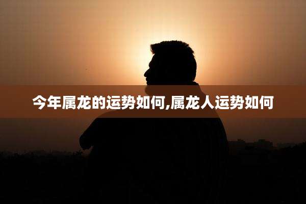 今年属龙的运势如何,属龙人运势如何