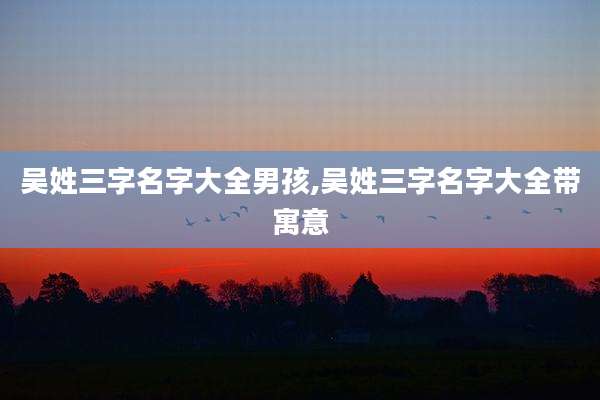 吴姓三字名字大全男孩,吴姓三字名字大全带寓意
