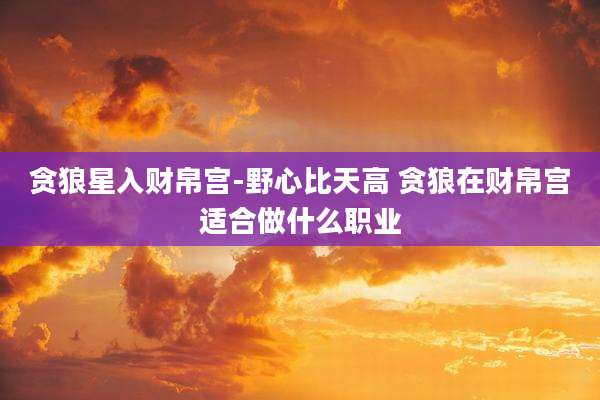 贪狼星入财帛宫-野心比天高 贪狼在财帛宫适合做什么职业