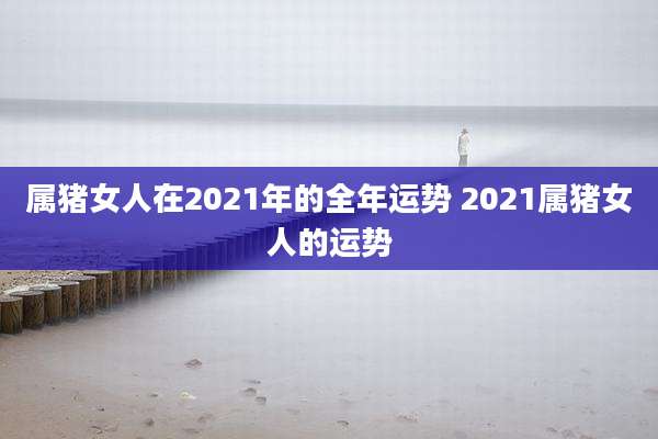 属猪女人在2021年的全年运势 2021属猪女人的运势