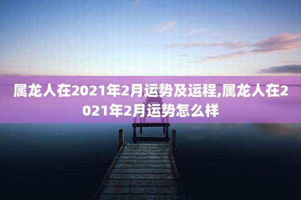 属龙人在2021年2月运势及运程,属龙人在2021年2月运势怎么样