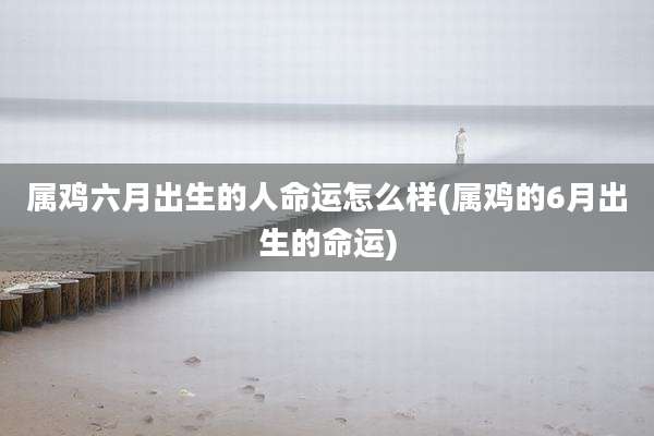 属鸡六月出生的人命运怎么样(属鸡的6月出生的命运)