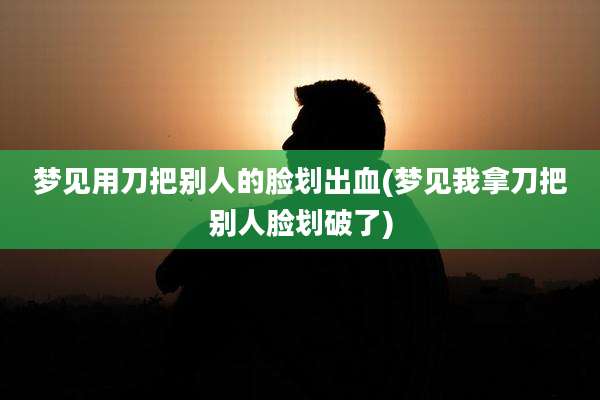 梦见用刀把别人的脸划出血(梦见我拿刀把别人脸划破了)