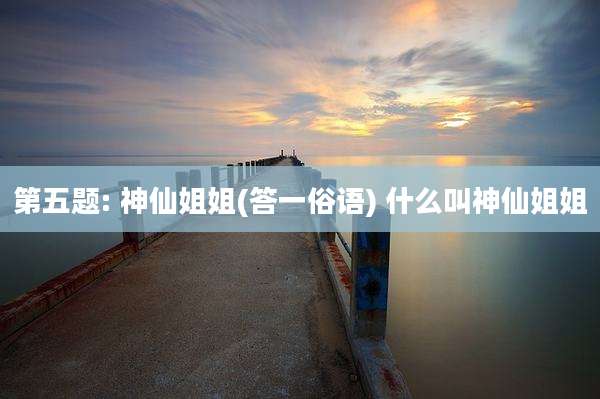 第五题: 神仙姐姐(答一俗语) 什么叫神仙姐姐